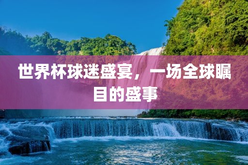 世界杯球迷盛宴，一场全球瞩目的盛事