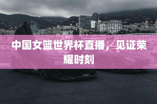 中国女篮世界杯直播，见证荣耀时刻
